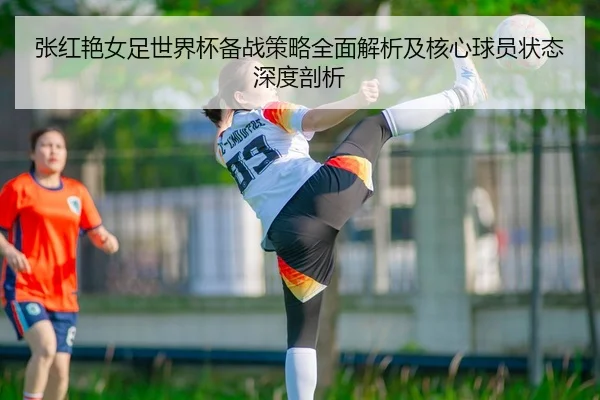 张红艳女足世界杯备战策略全面解析及核心球员状态深度剖析